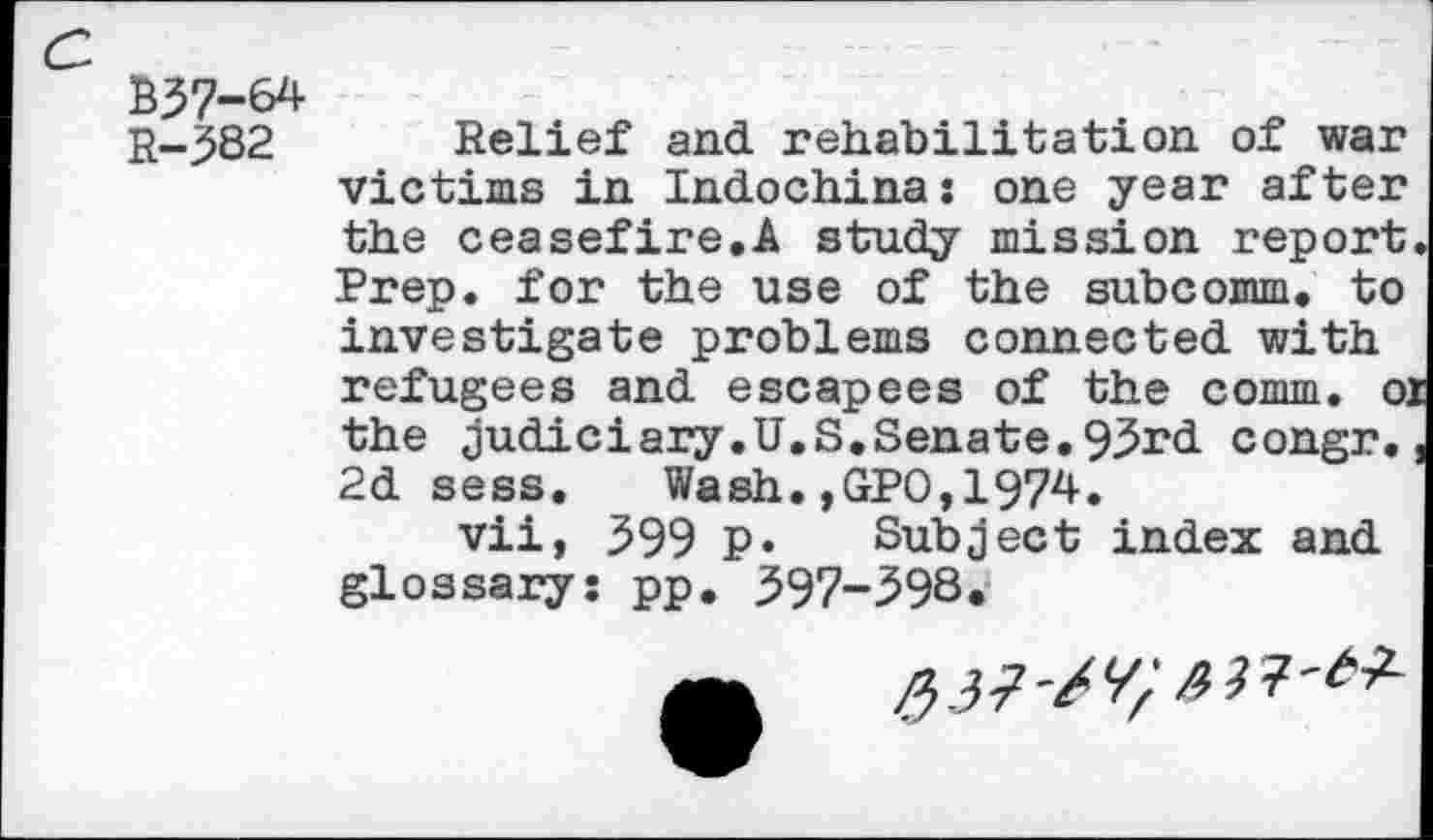 ﻿B37-64
R-382 Relief and rehabilitation of war victims in Indochina: one year after the ceasefire.A study mission report Prep, for the use of the subcomm, to investigate problems connected with refugees and escapees of the comm, oj the judiciary. U.S. Senate. 93rd congr. 2d sees. Wash.,GPO,1974.
vii, 399 P* Subject index and glossary: pp. 397-598.